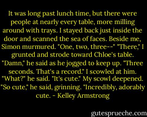 It was long past lunch time, but there were people at nearly every table, more milling around with trays. I stayed back just inside the door and scanned the sea of faces.<br />Beside me, Simon murmured. "One, two, three--"<br />"There," I grunted and strode toward Chloe's table.<br />"Damn," he said as he jogged to keep up. "Three seconds. That's a record."<br />I scowled at him.<br />"What?" he said. "It's cute."<br />My scowl deepened.<br />"So cute," he said, grinning. "Incredibly, adorably cute. - Kelley Armstrong