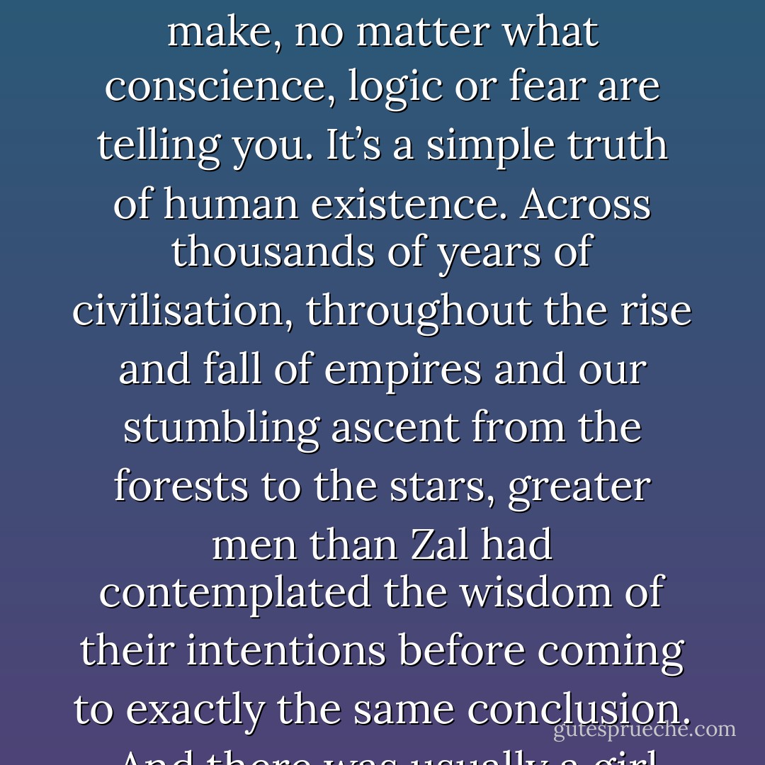 ...there are certain mistakes that you know you just have to make, know you’re going to make, no matter what conscience, logic or fear are telling you. It’s a simple truth of human existence. Across thousands of years of civilisation, throughout the rise and fall of empires and our stumbling ascent from the forests to the stars, greater men than Zal had contemplated the wisdom of their intentions before coming to exactly the same conclusion.<br /><br />And there was usually a girl involved, yeah. - Christopher Brookmyre