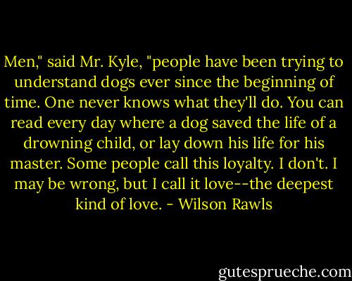 Men," said Mr. Kyle, "people have been trying to understand dogs ever since the beginning of time. One never knows what they'll do. You can read every day where a dog saved the life of a drowning child, or lay down his life for his master. Some people call this loyalty. I don't. I may be wrong, but I call it love--the deepest kind of love. - Wilson Rawls