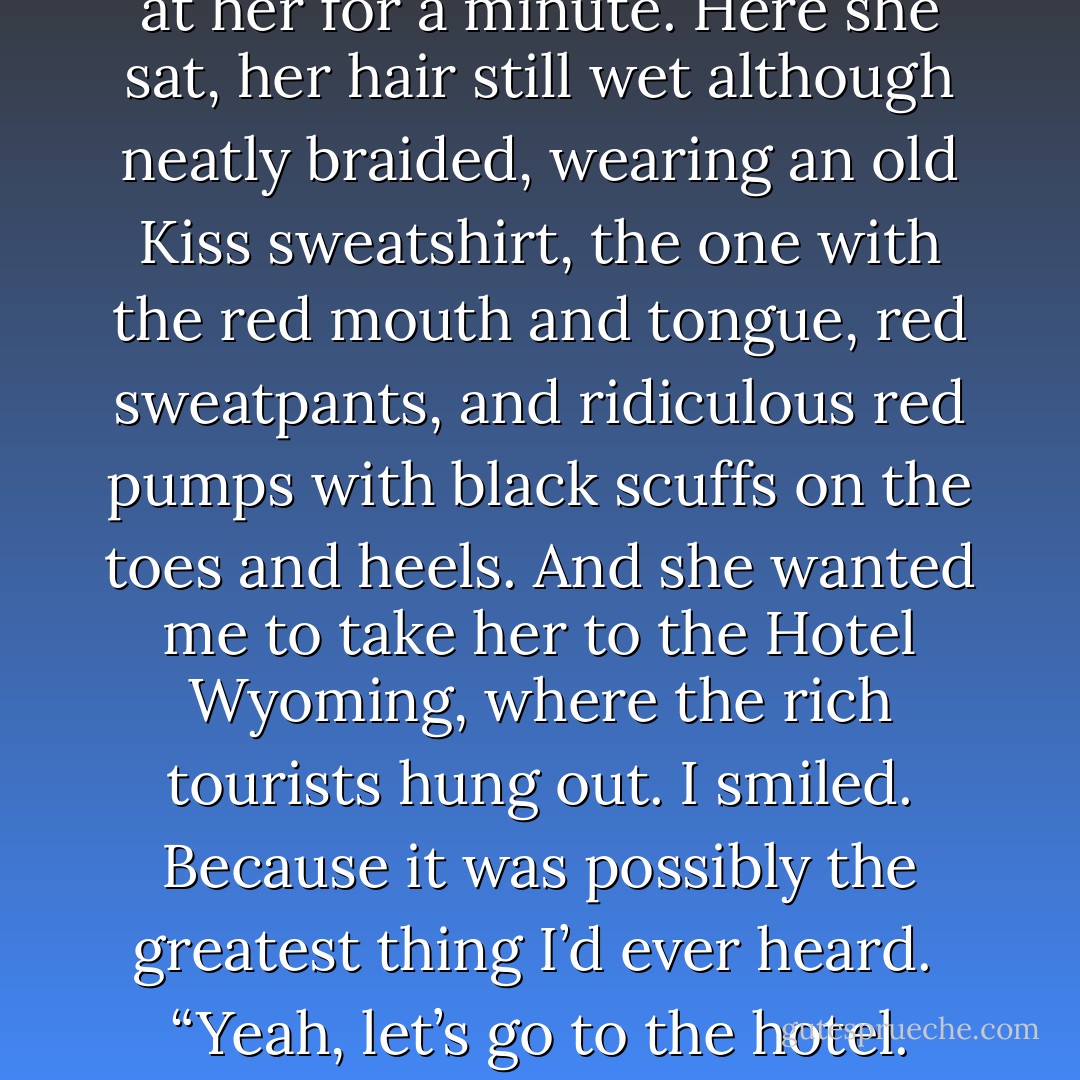 Let’s go to town,” Jo said. “Take me to eat dinner at the hotel.”<br />I sucked in a breath and stared at her for a minute. Here she sat, her hair still wet although neatly braided, wearing an old Kiss sweatshirt, the one with the red mouth and tongue, red sweatpants, and ridiculous red pumps with black scuffs on the toes and heels.<br />And she wanted me to take her to the Hotel Wyoming, where the rich tourists hung out. I smiled. Because it was possibly the greatest thing I’d ever heard. <br />“Yeah, let’s go to the hotel. Grab your purse and I’ll find your coat. - Laura Anderson Kurk