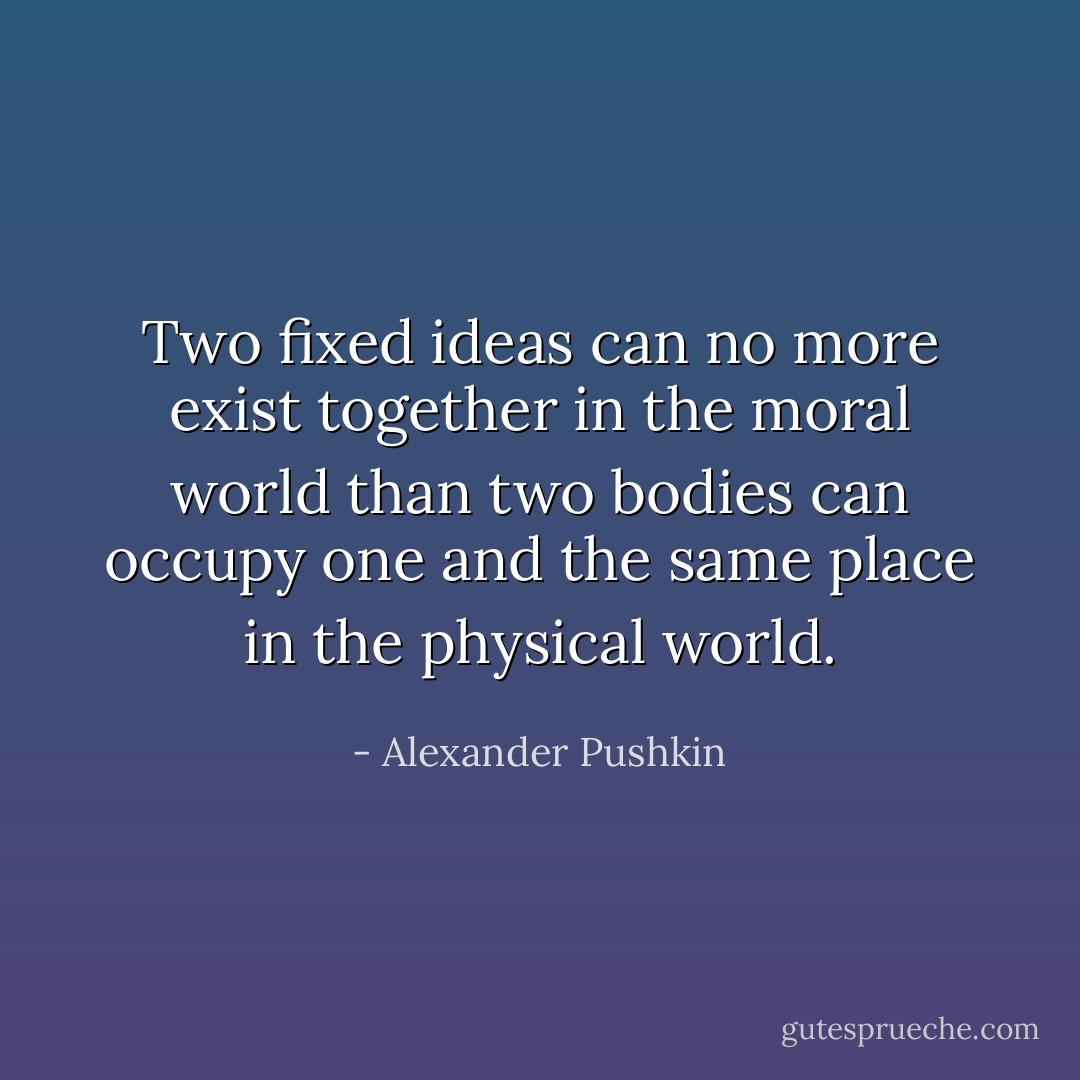 Two fixed ideas can no more exist together in the moral world than two bodies can occupy one and the same place in the physical world. - Alexander Pushkin