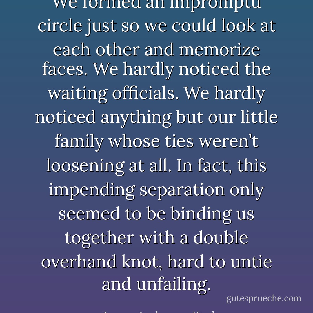 We formed an impromptu circle just so we could look at each other and memorize faces. We hardly noticed the waiting officials. We hardly noticed anything but our little family whose ties weren’t loosening at all. In fact, this impending separation only seemed to be binding us together with a double overhand knot, hard to untie and unfailing. - Laura Anderson Kurk