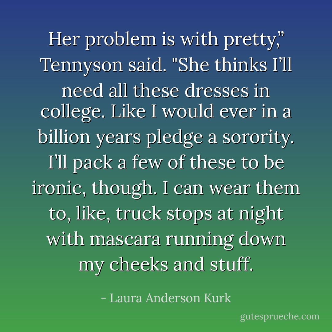 Her problem is with pretty,” Tennyson said. "She thinks I’ll need all these dresses in college. Like I would ever in a billion years pledge a sorority. I’ll pack a few of these to be ironic, though. I can wear them to, like, truck stops at night with mascara running down my cheeks and stuff. - Laura Anderson Kurk