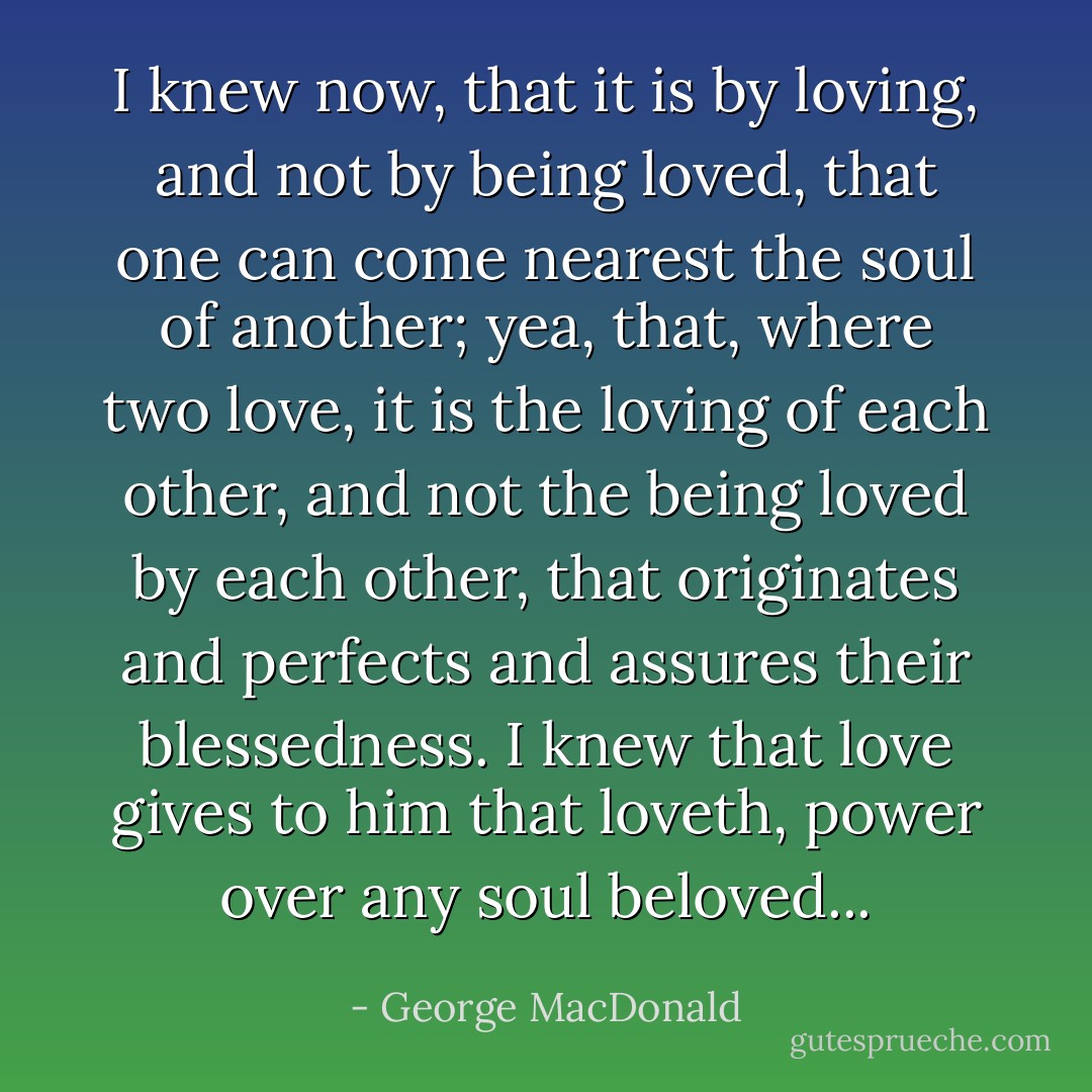 I knew now, that it is by loving, and not by being loved, that one can come nearest the soul of another; yea, that, where two love, it is the loving of each other, and not the being loved by each other, that originates and perfects and assures their blessedness. I knew that love gives to him that loveth, power over any soul beloved... - George MacDonald