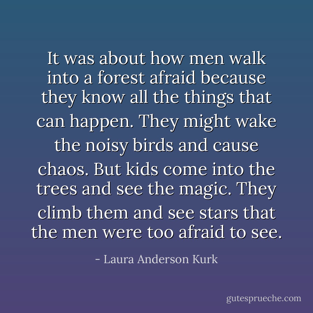 It was about how men walk into a forest afraid because they know all the things that can happen. They might wake the noisy birds and cause chaos. But kids come into the trees and see the magic. They climb them and see stars that the men were too afraid to see. - Laura Anderson Kurk
