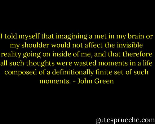 I told myself that imagining a met in my brain or my shoulder would not affect the invisible reality going on inside of me, and that therefore all such thoughts were wasted moments in a life composed of a definitionally finite set of such moments. - John Green