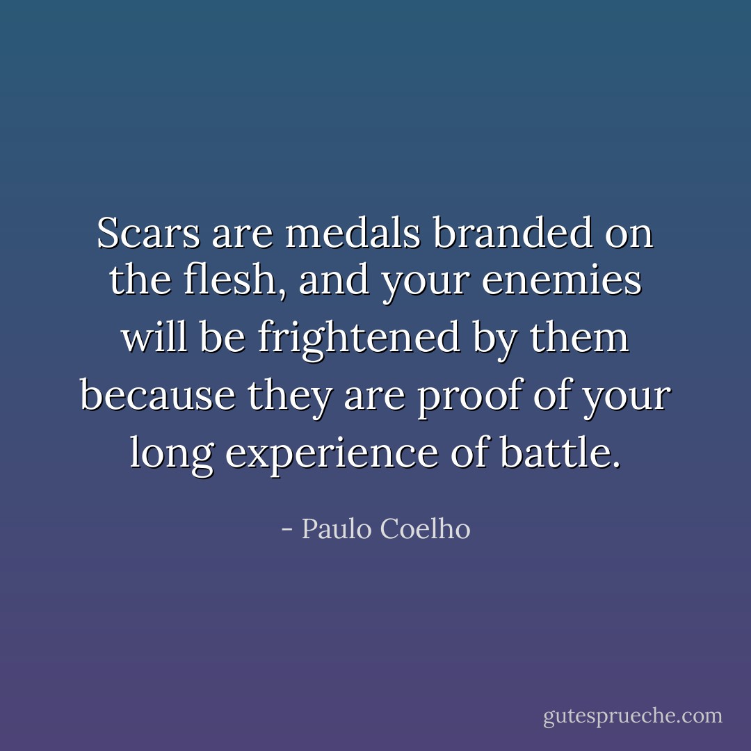 Scars are medals branded on the flesh, and your enemies will be frightened by them because they are proof of your long experience of battle. - Paulo Coelho