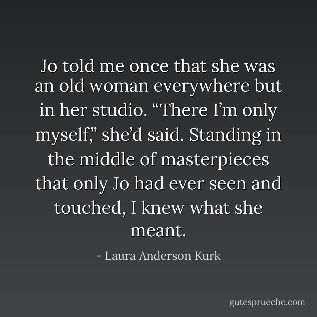 Jo told me once that she was an old woman everywhere but in her studio. “There I’m only myself,” she’d said. Standing in the middle of masterpieces that only Jo had ever seen and touched, I knew what she meant. - Laura Anderson Kurk