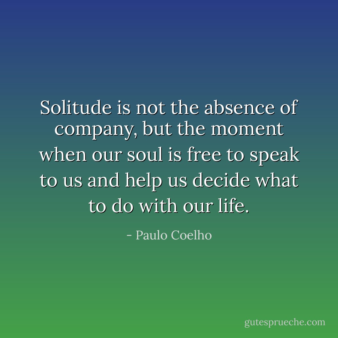 Solitude is not the absence of company, but the moment when our soul is free to speak to us and help us decide what to do with our life. - Paulo Coelho