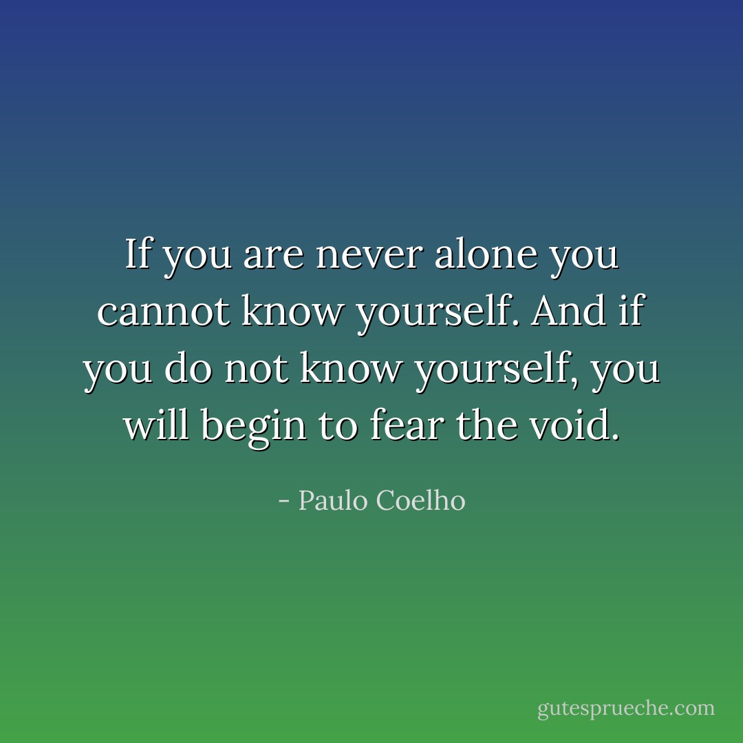 If you are never alone you cannot know yourself. And if you do not know yourself, you will begin to fear the void. - Paulo Coelho