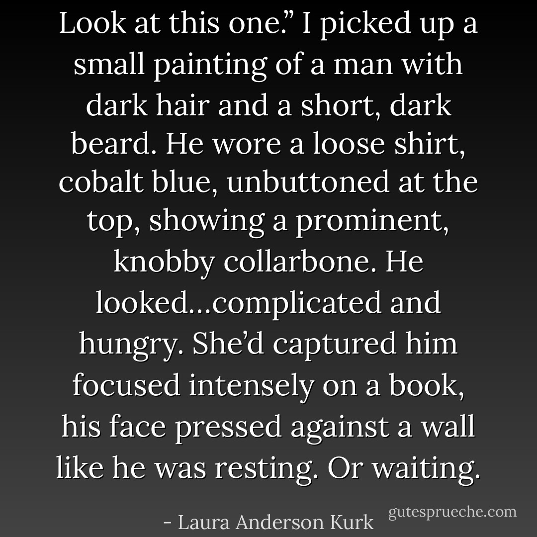 Look at this one.” I picked up a small painting of a man with dark hair and a short, dark beard. He wore a loose shirt, cobalt blue, unbuttoned at the top, showing a prominent, knobby collarbone. He looked…complicated and hungry. She’d captured him focused intensely on a book, his face pressed against a wall like he was resting. Or waiting. - Laura Anderson Kurk
