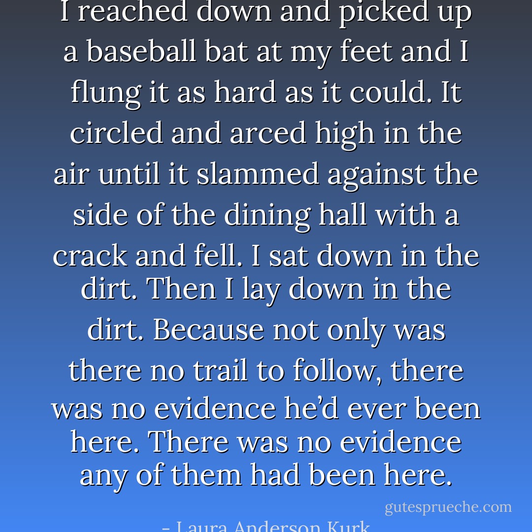 I reached down and picked up a baseball bat at my feet and I flung it as hard as it could. It circled and arced high in the air until it slammed against the side of the dining hall with a crack and fell.<br />I sat down in the dirt. Then I lay down in the dirt.<br />Because not only was there no trail to follow, there was no evidence he’d ever been here.<br />There was no evidence any of them had been here. - Laura Anderson Kurk