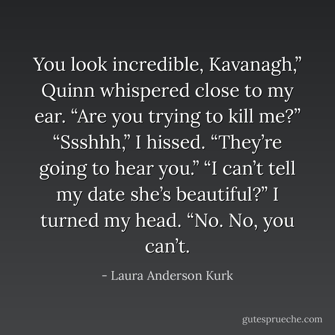 You look incredible, Kavanagh,” Quinn whispered close to my ear. “Are you trying to kill me?”<br />“Ssshhh,” I hissed. “They’re going to hear you.”<br />“I can’t tell my date she’s beautiful?”<br />I turned my head. “No. No, you can’t. - Laura Anderson Kurk