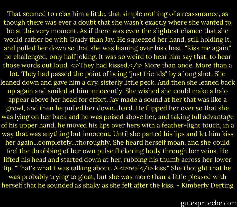 That seemed to relax him a little, that simple nothing of a reassurance, as though there was ever a doubt that she wasn't exactly where she wanted to be at this very moment. As if there was even the slightest chance that she would rather be with Grady than Jay. He squeezed her hand, still holding it, and pulled her down so that she was leaning over his chest.<br />"Kiss me again," he challenged, only half joking.<br />It was so weird to hear him say that, to hear those words out loud. <i>They had kissed.</i> More than once. More than a lot. They had passed the point of being "just friends" by a long shot.<br />She leaned down and gave him a dry, sisterly little peck. And then she leaned back up again and smiled at him innocently. She wished she could make a halo appear above her head for effort.<br />Jay made a sound at her that was like a growl, and then he pulled her down...hard. He flipped her over so that she was lying on her back and he was poised above her, and taking full advantage of his upper hand, he moved his lips over hers with a feather-light touch, in a way that was anything but innocent. Until she parted his lips and let him kiss her again...completely...thoroughly. She heard herself moan, and she could feel the throbbing of her own pulse flickering hotly through her veins.<br />He lifted his head and started down at her, rubbing his thumb across her lower lip. "That's what I was talking about. A <i>real</i> kiss."<br />She thought that he was probably trying to gloat, but she was more than a little pleased with herself that he sounded as shaky as she felt after the kiss. - Kimberly Derting