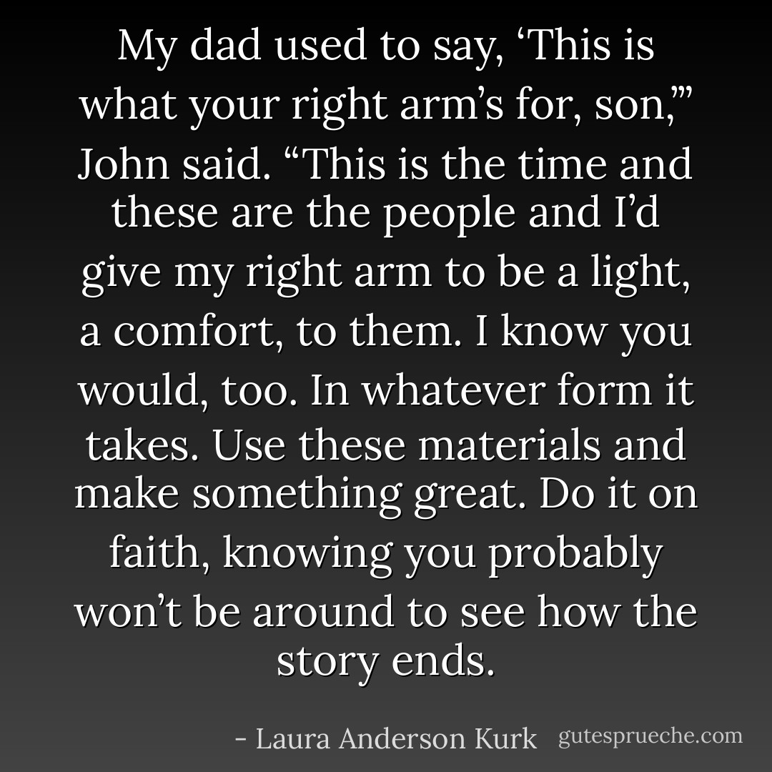 My dad used to say, ‘This is what your right arm’s for, son,’” John said. “This is the time and these are the people and I’d give my right arm to be a light, a comfort, to them. I know you would, too. In whatever form it takes. Use these materials and make something great. Do it on faith, knowing you probably won’t be around to see how the story ends. - Laura Anderson Kurk