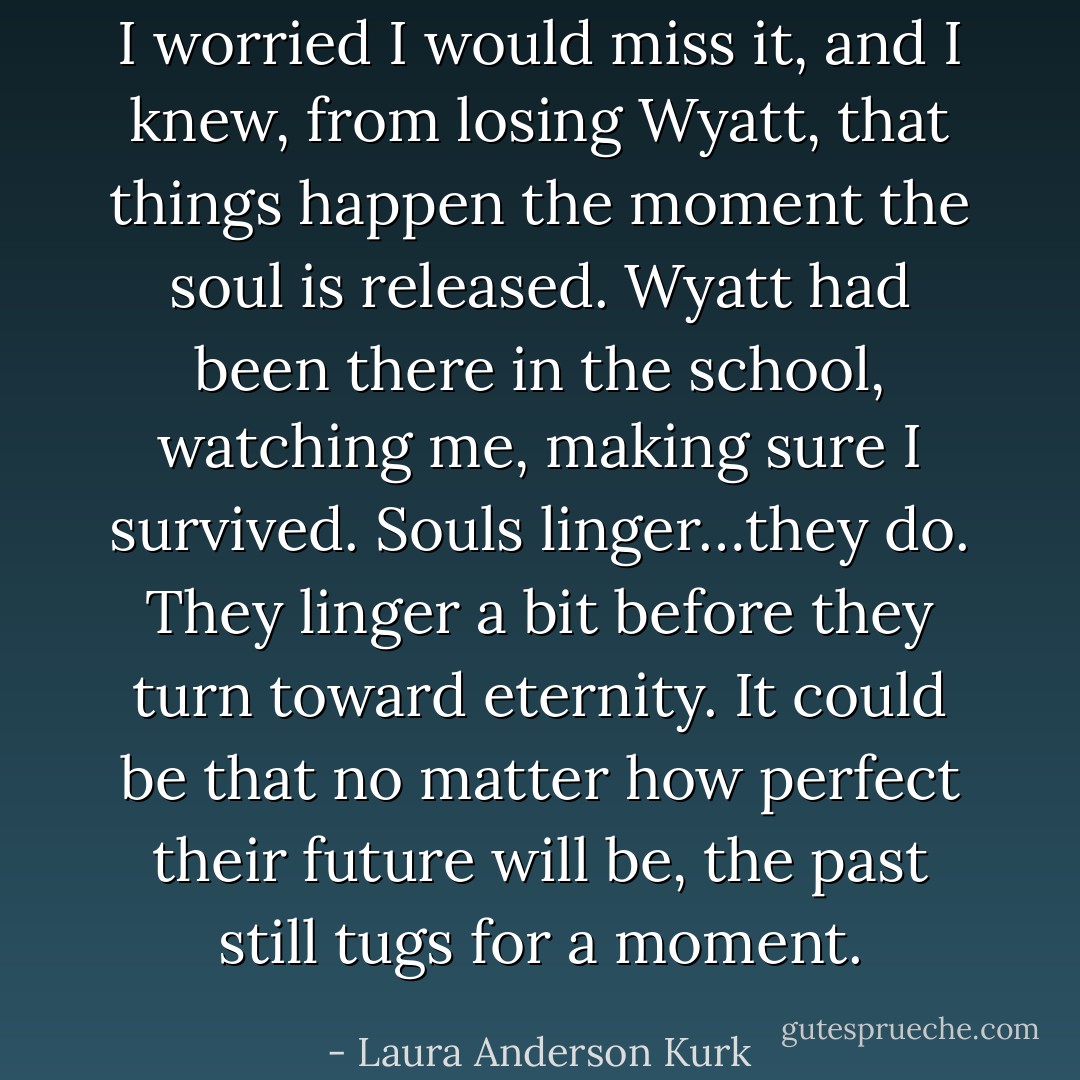 I worried I would miss it, and I knew, from losing Wyatt, that things happen the moment the soul is released. Wyatt had been there in the school, watching me, making sure I survived. Souls linger…they do. They linger a bit before they turn toward eternity. It could be that no matter how perfect their future will be, the past still tugs for a moment. - Laura Anderson Kurk