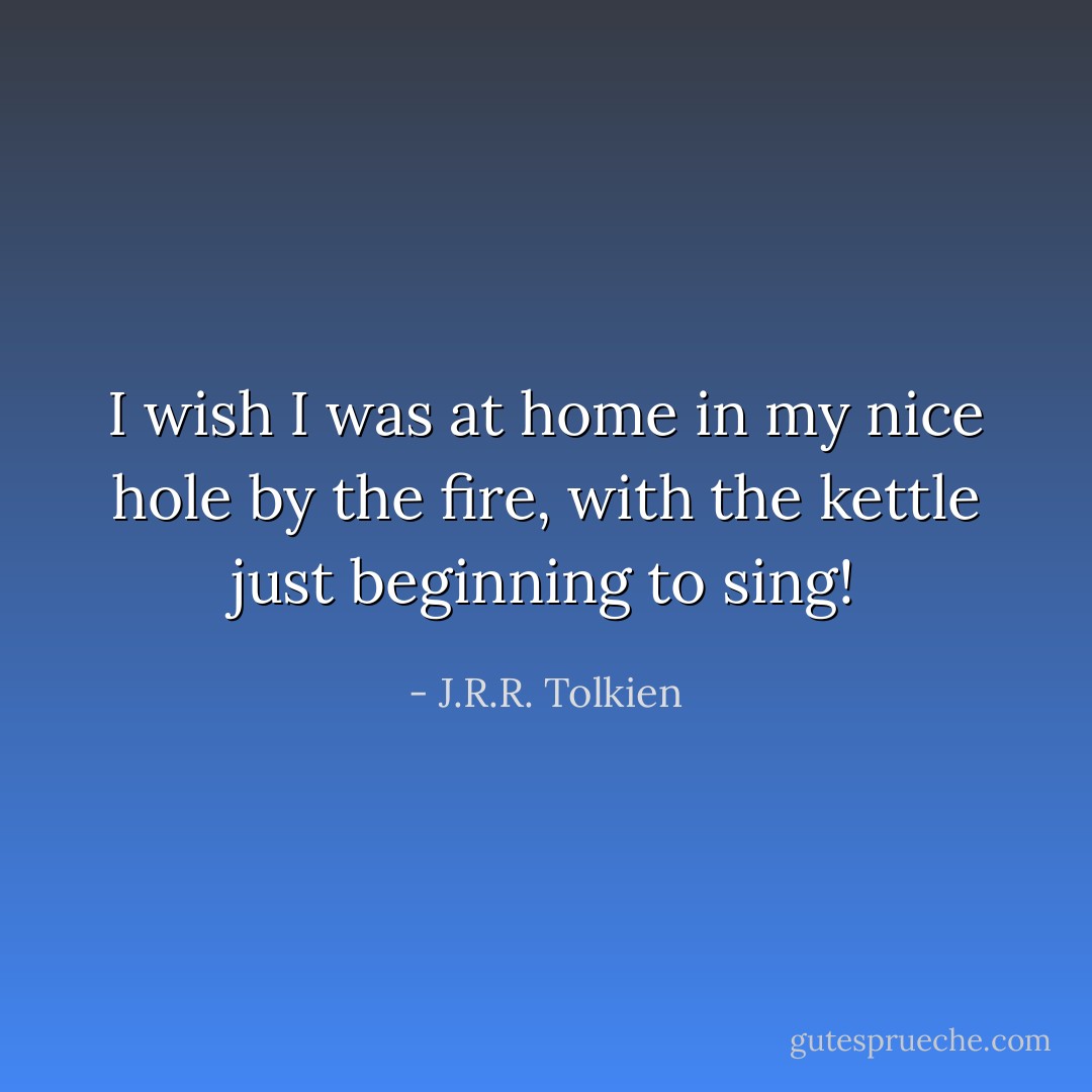I wish I was at home in my nice hole by the fire, with the kettle just beginning to sing! - J.R.R. Tolkien
