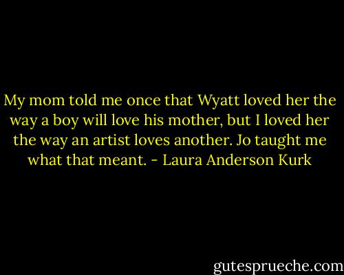 My mom told me once that Wyatt loved her the way a boy will love his mother, but I loved her the way an artist loves another. Jo taught me what that meant. - Laura Anderson Kurk