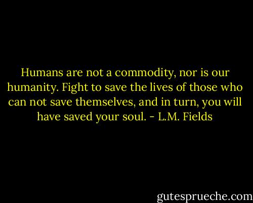 Humans are not a commodity, nor is our humanity. Fight to save the lives of those who can not save themselves, and in turn, you will have saved your soul. - L.M. Fields