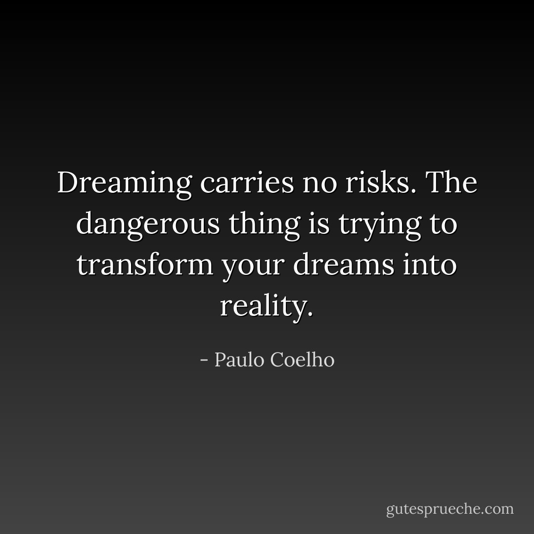 Dreaming carries no risks. The dangerous thing is trying to transform your dreams into reality. - Paulo Coelho