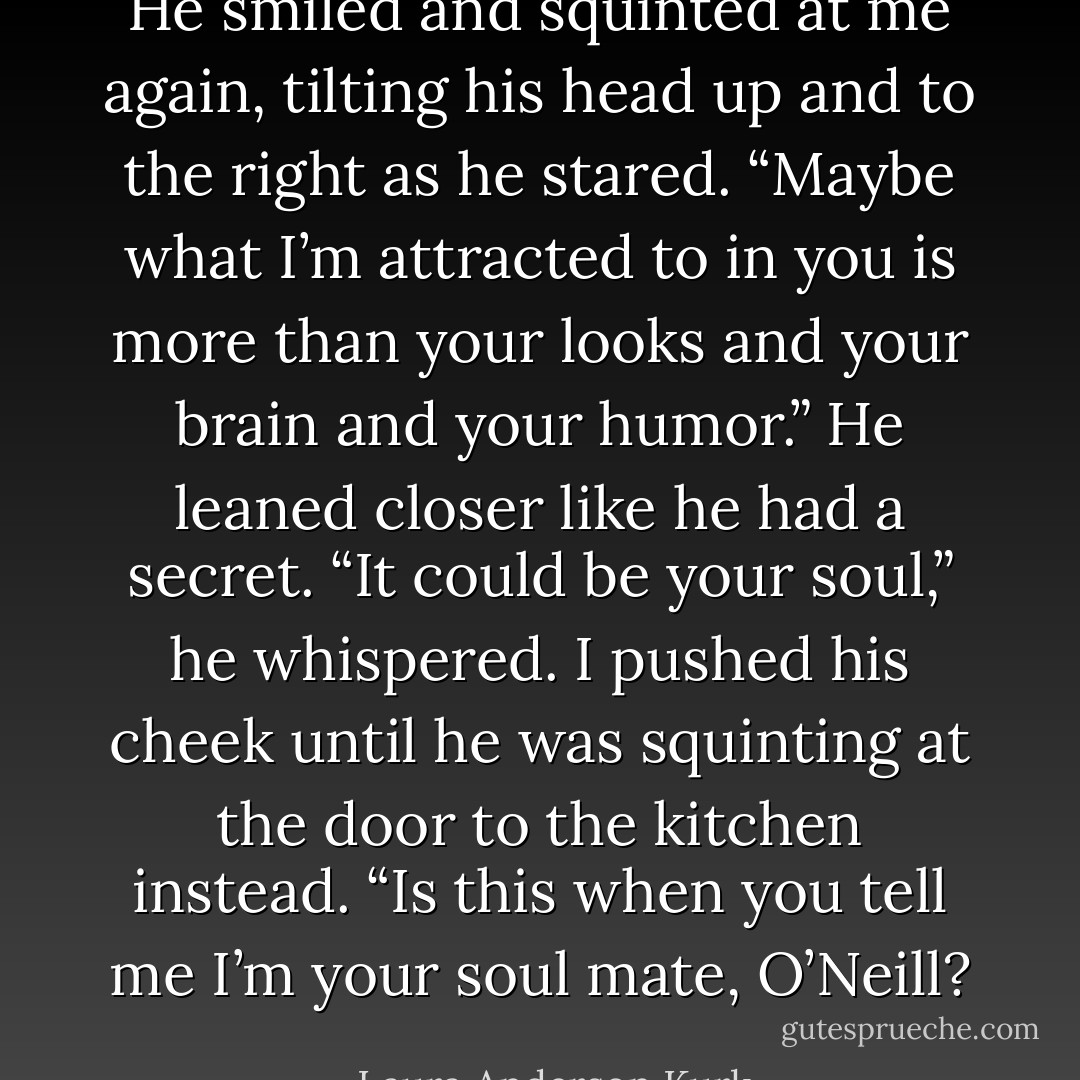He smiled and squinted at me again, tilting his head up and to the right as he stared. “Maybe what I’m attracted to in you is more than your looks and your brain and your humor.” He leaned closer like he had a secret. “It could be your soul,” he whispered.<br />I pushed his cheek until he was squinting at the door to the kitchen instead. “Is this when you tell me I’m your soul mate, O’Neill? - Laura Anderson Kurk