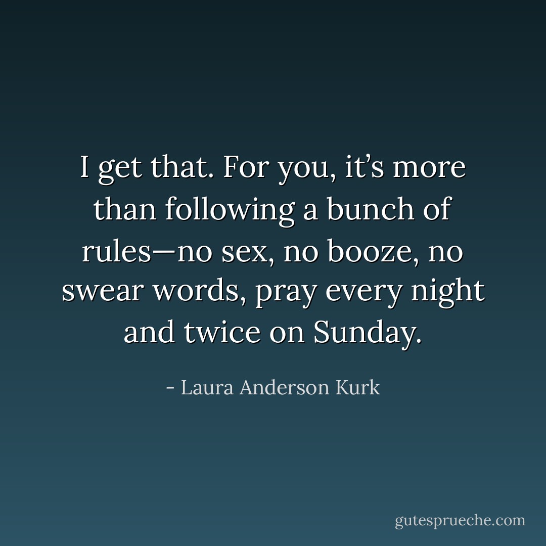I get that. For you, it’s more than following a bunch of rules—no sex, no booze, no swear words, pray every night and twice on Sunday. - Laura Anderson Kurk