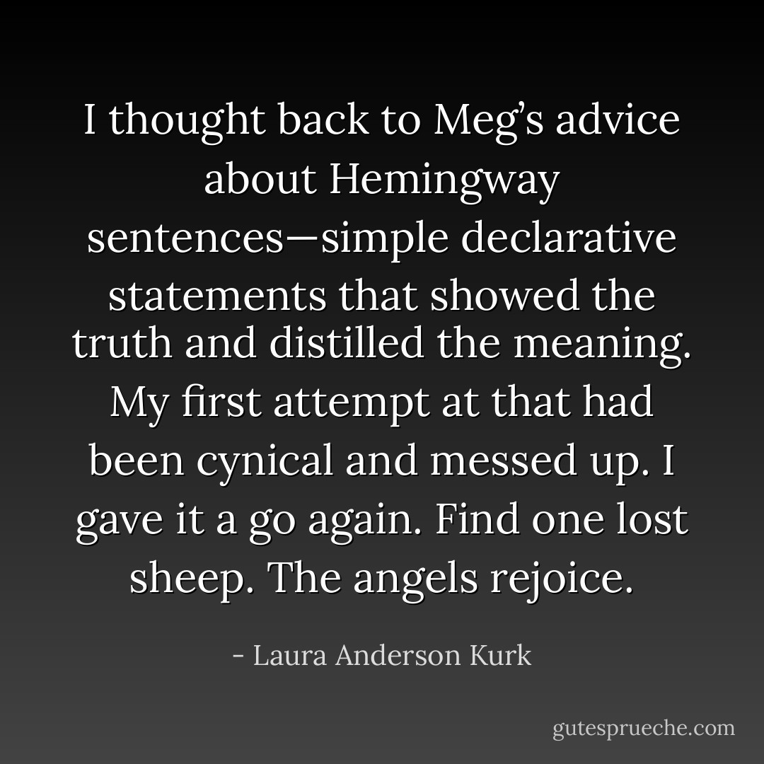 I thought back to Meg’s advice about Hemingway sentences—simple declarative statements that showed the truth and distilled the meaning. My first attempt at that had been cynical and messed up. I gave it a go again.<br />Find one lost sheep.<br />The angels rejoice. - Laura Anderson Kurk