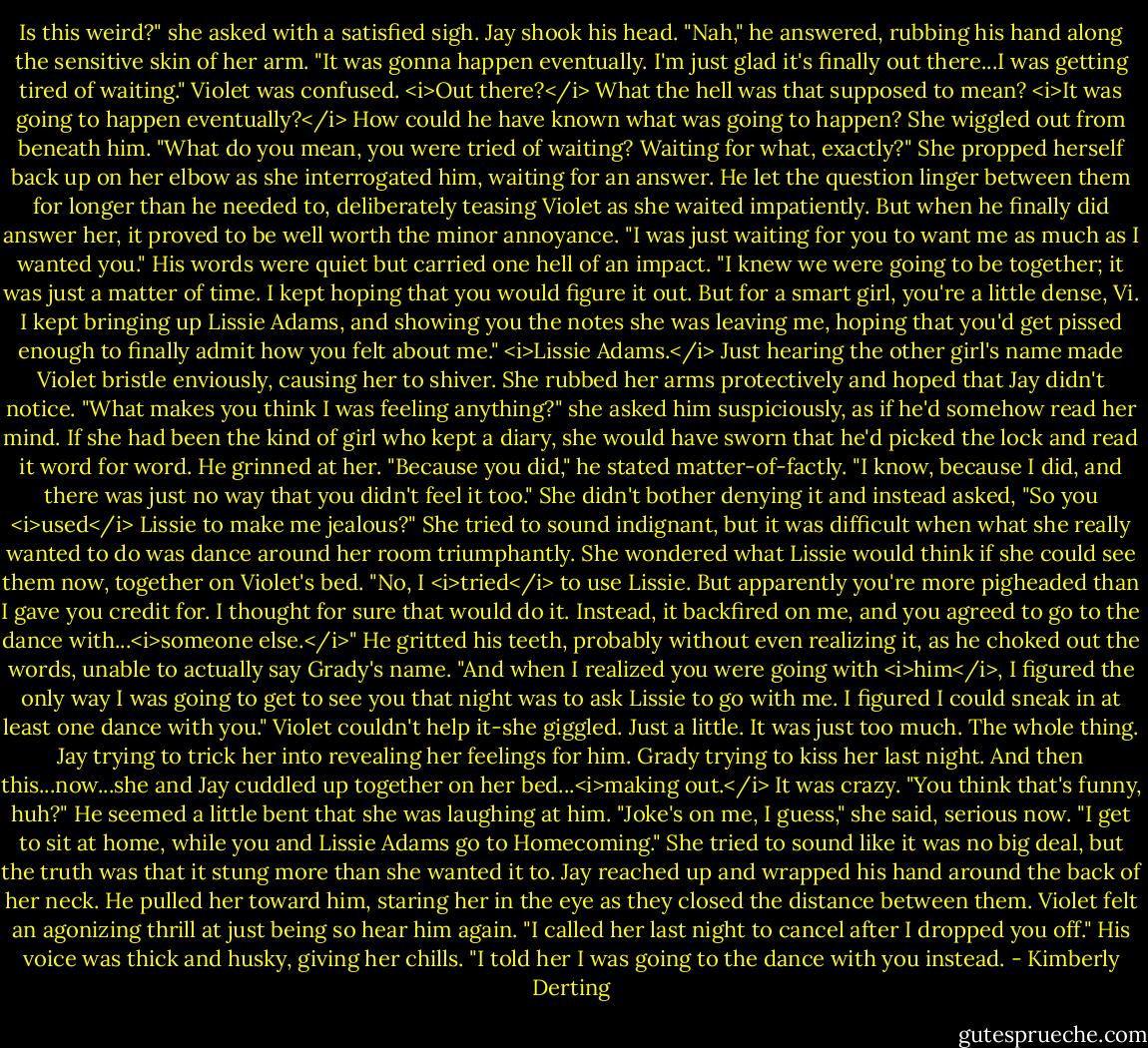 Is this weird?" she asked with a satisfied sigh.<br />Jay shook his head. "Nah," he answered, rubbing his hand along the sensitive skin of her arm. "It was gonna happen eventually. I'm just glad it's finally out there...I was getting tired of waiting."<br />Violet was confused. <i>Out there?</i> What the hell was that supposed to mean? <i>It was going to happen eventually?</i> How could he have known what was going to happen?<br />She wiggled out from beneath him. "What do you mean, you were tried of waiting? Waiting for what, exactly?" She propped herself back up on her elbow as she interrogated him, waiting for an answer.<br />He let the question linger between them for longer than he needed to, deliberately teasing Violet as she waited impatiently. But when he finally did answer her, it proved to be well worth the minor annoyance. "I was just waiting for you to want me as much as I wanted you." His words were quiet but carried one hell of an impact. "I knew we were going to be together; it was just a matter of time. I kept hoping that you would figure it out. But for a smart girl, you're a little dense, Vi. I kept bringing up Lissie Adams, and showing you the notes she was leaving me, hoping that you'd get pissed enough to finally admit how you felt about me."<br /><i>Lissie Adams.</i> Just hearing the other girl's name made Violet bristle enviously, causing her to shiver. She rubbed her arms protectively and hoped that Jay didn't notice.<br />"What makes you think I was feeling anything?" she asked him suspiciously, as if he'd somehow read her mind. If she had been the kind of girl who kept a diary, she would have sworn that he'd picked the lock and read it word for word.<br />He grinned at her. "Because you did," he stated matter-of-factly. "I know, because I did, and there was just no way that you didn't feel it too."<br />She didn't bother denying it and instead asked, "So you <i>used</i> Lissie to make me jealous?" She tried to sound indignant, but it was difficult when what she really wanted to do was dance around her room triumphantly. She wondered what Lissie would think if she could see them now, together on Violet's bed.<br />"No, I <i>tried</i> to use Lissie. But apparently you're more pigheaded than I gave you credit for. I thought for sure that would do it. Instead, it backfired on me, and you agreed to go to the dance with...<i>someone else.</i>" He gritted his teeth, probably without even realizing it, as he choked out the words, unable to actually say Grady's name. "And when I realized you were going with <i>him</i>, I figured the only way I was going to get to see you that night was to ask Lissie to go with me. I figured I could sneak in at least one dance with you."<br />Violet couldn't help it-she giggled. Just a little. It was just too much. The whole thing. Jay trying to trick her into revealing her feelings for him. Grady trying to kiss her last night. And then this...now...she and Jay cuddled up together on her bed...<i>making out.</i> It was crazy.<br />"You think that's funny, huh?" He seemed a little bent that she was laughing at him.<br />"Joke's on me, I guess," she said, serious now. "I get to sit at home, while you and Lissie Adams go to Homecoming." She tried to sound like it was no big deal, but the truth was that it stung more than she wanted it to.<br />Jay reached up and wrapped his hand around the back of her neck. He pulled her toward him, staring her in the eye as they closed the distance between them. Violet felt an agonizing thrill at just being so hear him again. "I called her last night to cancel after I dropped you off." His voice was thick and husky, giving her chills. "I told her I was going to the dance with you instead. - Kimberly Derting