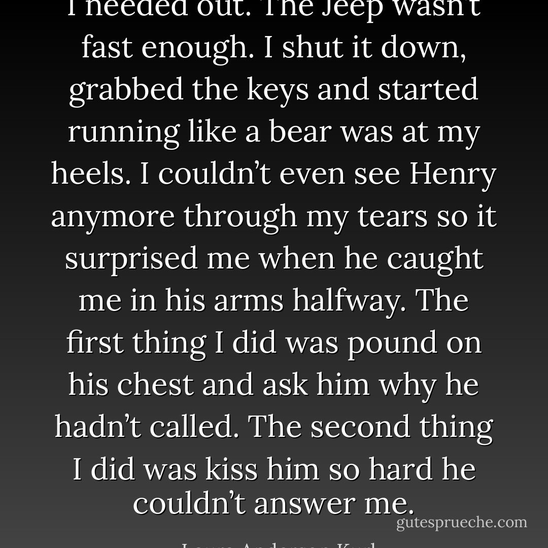 I needed out. The Jeep wasn’t fast enough. I shut it down, grabbed the keys and started running like a bear was at my heels. I couldn’t even see Henry anymore through my tears so it surprised me when he caught me in his arms halfway. The first thing I did was pound on his chest and ask him why he hadn’t called. The second thing I did was kiss him so hard he couldn’t answer me. - Laura Anderson Kurk