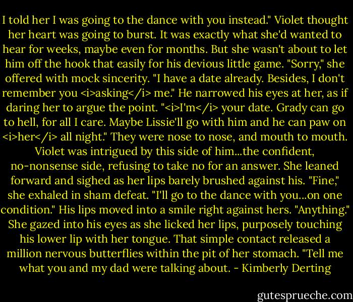 I told her I was going to the dance with you instead."<br />Violet thought her heart was going to burst. It was exactly what she'd wanted to hear for weeks, maybe even for months. But she wasn't about to let him off the hook that easily for his devious little game. "Sorry," she offered with mock sincerity. "I have a date already. Besides, I don't remember you <i>asking</i> me."<br />He narrowed his eyes at her, as if daring her to argue the point. "<i>I'm</i> your date. Grady can go to hell, for all I care. Maybe Lissie'll go with him and he can paw on <i>her</i> all night."<br />They were nose to nose, and mouth to mouth. Violet was intrigued by this side of him...the confident, no-nonsense side, refusing to take no for an answer. She leaned forward and sighed as her lips barely brushed against his. "Fine," she exhaled in sham defeat. "I'll go to the dance with you...on one condition."<br />His lips moved into a smile right against hers. "Anything."<br />She gazed into his eyes as she licked her lips, purposely touching his lower lip with her tongue. That simple contact released a million nervous butterflies within the pit of her stomach. "Tell me what you and my dad were talking about. - Kimberly Derting
