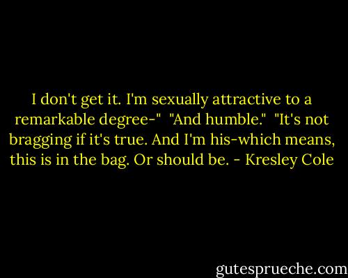 I don't get it. I'm sexually attractive to a remarkable degree-"<br /><br />"And humble."<br /><br />"It's not bragging if it's true. And I'm his-which means, this is in the bag. Or should be. - Kresley Cole