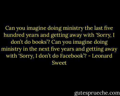 Can you imagine doing ministry the last five hundred years and getting away with ‘Sorry, I don’t do books’? Can you imagine doing ministry in the next five years and getting away with ‘Sorry, I don’t do Facebook’? - Leonard Sweet