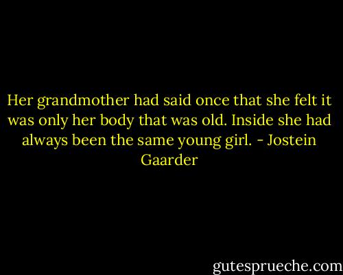 Her grandmother had said once that she felt it was only her body that was old. Inside she had always been the same young girl. - Jostein Gaarder