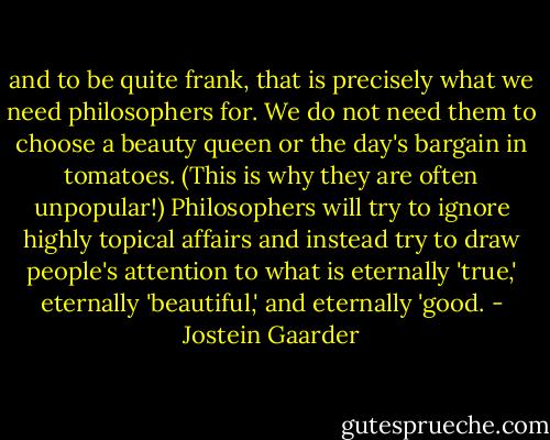 and to be quite frank, that is precisely what we need philosophers for. We do not need them to choose a beauty queen or the day's bargain in tomatoes. (This is why they are often unpopular!) Philosophers will try to ignore highly topical affairs and instead try to draw people's attention to what is eternally 'true,' eternally 'beautiful,' and eternally 'good. - Jostein Gaarder