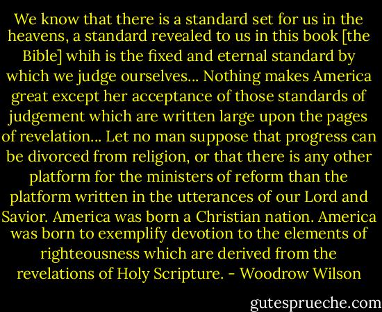 We know that there is a standard set for us in the heavens, a standard revealed to us in this book [the Bible] whih is the fixed and eternal standard by which we judge ourselves... Nothing makes America great except her acceptance of those standards of judgement which are written large upon the pages of revelation... Let no man suppose that progress can be divorced from religion, or that there is any other platform for the ministers of reform than the platform written in the utterances of our Lord and Savior. America was born a Christian nation. America was born to exemplify devotion to the elements of righteousness which are derived from the revelations of Holy Scripture. - Woodrow Wilson