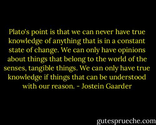 Plato's point is that we can never have true knowledge of anything that is in a constant state of change. We can only have opinions about things that belong to the world of the senses, tangible things. We can only have true knowledge if things that can be understood with our reason. - Jostein Gaarder