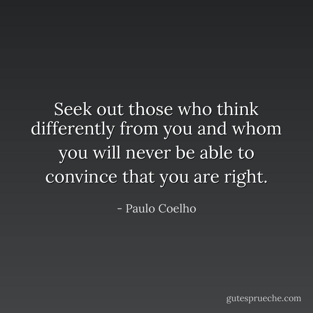 Seek out those who think differently from you and whom you will never be able to convince that you are right. - Paulo Coelho