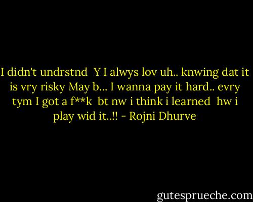 I didn't undrstnd <br />Y I alwys lov uh..<br />knwing dat it is vry risky<br />May b...<br />I wanna pay it hard..<br />evry tym I got a f**k <br />bt nw i think i learned <br />hw i play wid it..!! - Rojni Dhurve