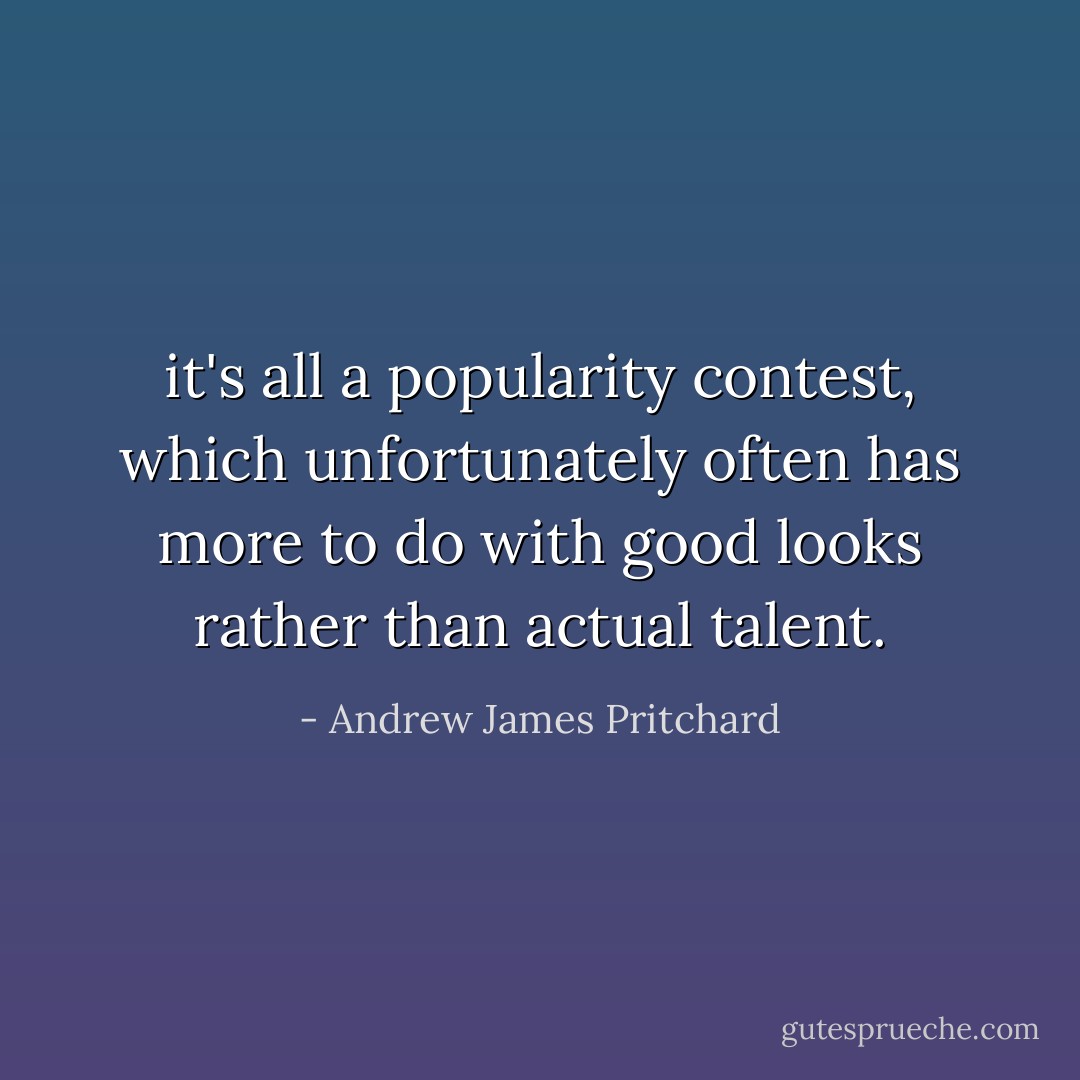 it's all a popularity contest, which unfortunately often has more to do with good looks rather than actual talent. - Andrew James Pritchard