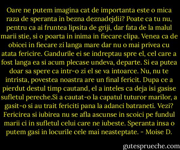 Oare ne putem imagina cat de importanta este o mica raza de speranta in bezna deznadejdii? Poate ca tu nu, pentru ca ai fruntea lipsita de griji, dar fata de la malul marii stie, si o poarta in inima in fiecare clipa. Venea ca de obicei in fiecare zi langa mare dar nu o mai privea cu atata fericire. Gandurile ei se indreptau spre el, cel care a fost langa ea si acum plecase undeva, departe. Si ea putea doar sa spere ca intr-o zi el se va intoarce.<br />Nu, nu te intrista, povestea noastra are un final fericit. Dupa ce a pierdut destul timp cautand, el a inteles ca deja isi gasise sufletul pereche.Si a cautat-o la capatul tuturor marilor, a gasit-o si au trait fericiti pana la adanci batraneti.<br />Vezi? Fericirea si iubirea nu se afla ascunse in scoici pe fundul marii ci in sufletul celui care ne iubeste. Speranta insa o putem gasi in locurile cele mai neasteptate. - Moise D.