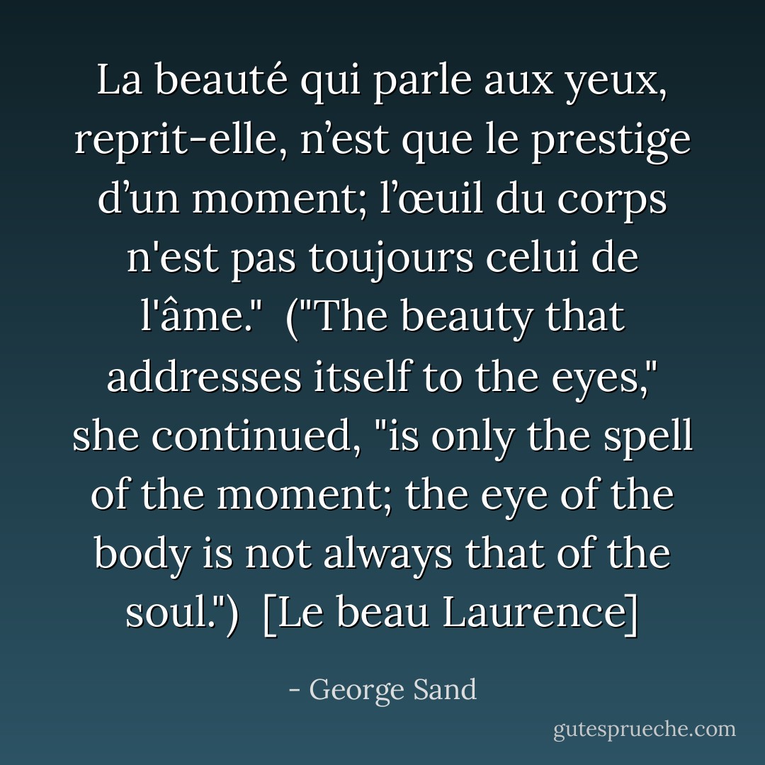 La beauté qui parle aux yeux, reprit-elle, n’est que le prestige d’un moment; l’œuil du corps n'est pas toujours celui de l'âme."<br /><br /><i>("The beauty that addresses itself to the eyes," she continued, "is only the spell of the moment; the eye of the body is not always that of the soul.")</i><br /><br />[Le beau Laurence] - George Sand