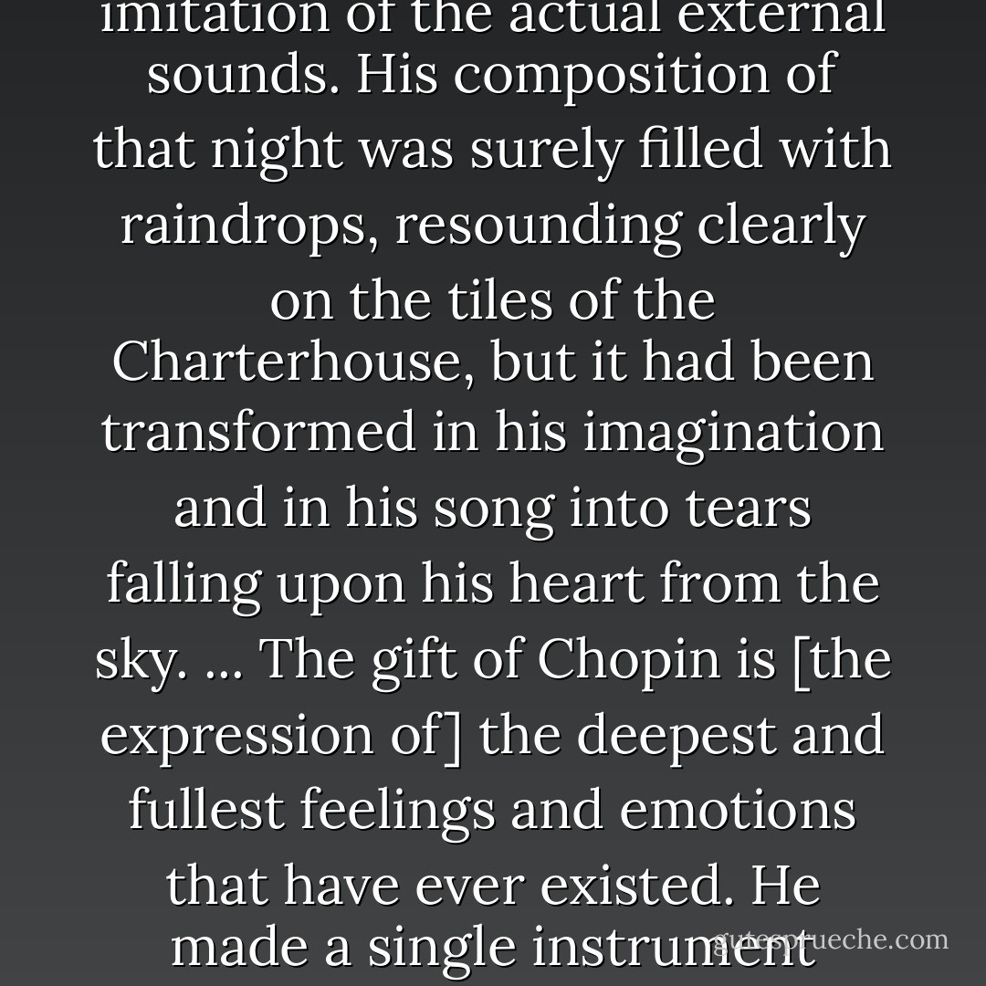 [On Chopin's <i>Preludes</i>:]<br /><br />"His genius was filled with the mysterious sounds of nature, but transformed into sublime equivalents in musical thought, and not through slavish imitation of the actual external sounds. His composition of that night was surely filled with raindrops, resounding clearly on the tiles of the Charterhouse, but it had been transformed in his imagination and in his song into tears falling upon his heart from the sky. ... The gift of Chopin is [the expression of] the deepest and fullest feelings and emotions that have ever existed. He made a single instrument speak a language of infinity. He could often sum up, in ten lines that a child could play, poems of a boundless exaltation, dramas of unequalled power. - George Sand