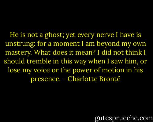 He is not a ghost; yet every nerve I have is unstrung: for a moment I am beyond my own mastery. What does it mean? I did not think I should tremble in this way when I saw him, or lose my voice or the power of motion in his presence. - Charlotte Brontë