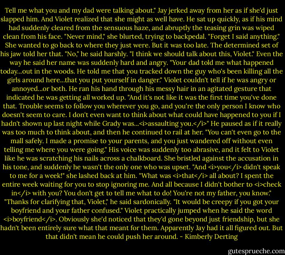 Tell me what you and my dad were talking about."<br />Jay jerked away from her as if she'd just slapped him. And Violet realized that she might as well have. He sat up quickly, as if his mind had suddenly cleared from the sensuous haze, and abruptly the teasing grin was wiped clean from his face.<br />"Never mind," she blurted, trying to backpedal. "Forget I said anything." She wanted to go back to where they just were. But it was too late. The determined set of his jaw told her that.<br />"No," he said harshly. "I think we should talk about this, Violet." Even the way he said her name was suddenly hard and angry. "Your dad told me what happened today...out in the woods. He told me that you tracked down the guy who's been killing all the girls around here...that you put yourself in danger." Violet couldn't tell if he was angry or annoyed...or both. He ran his hand through his messy hair in an agitated gesture that indicated he was getting all worked up. "And it's not like it was the first time you've done that. Trouble seems to follow you wherever you go, and you're the only person I know who doesn't seem to care. I don't even want to think about what could have happened to you if I hadn't shown up last night while Grady was...<i>assaulting you.</i>" He paused as if it really was too much to think about, and then he continued to rail at her. "You can't even go to the mall safely. I made a promise to your parents, and you just wandered off without even telling me where you were going." His voice was suddenly too abrasive, and it felt to Violet like he was scratching his nails across a chalkboard.<br />She bristled against the accusation in his tone, and suddenly he wasn't the only one who was upset. "And <i>you</i> didn't speak to me for a week!" she lashed back at him. "What was <i>that</i> all about? I spent the entire week waiting for you to stop ignoring me. And all because I didn't bother to <i>check in</i> with you? You don't get to tell me what to do! You're not my father, you know."<br />"Thanks for clarifying that, Violet," he said sardonically. "It would be creepy if you got your boyfriend and your father confused."<br />Violet practically jumped when he said the word <i>boyfriend</i>. Obviously she'd noticed that they'd gone beyond just friendship, but she hadn't been entirely sure what that meant for them. Apparently Jay had it all figured out.<br />But that didn't mean he could push her around. - Kimberly Derting