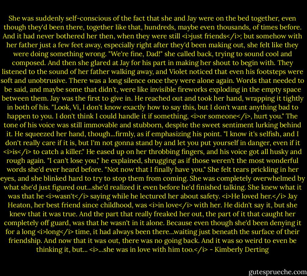 She was suddenly self-conscious of the fact that she and Jay were on the bed together, even though they'd been there, together like that, hundreds, maybe even thousands, of times before. And it had never bothered her then, when they were still <i>just friends</i>; but somehow with her father just a few feet away, especially right after they'd been making out, she felt like they were doing something wrong.<br />"We're fine, Dad!" she called back, trying to sound cool and composed. And then she glared at Jay for his part in making her shout to begin with.<br />They listened to the sound of her father walking away, and Violet noticed that even his footsteps were soft and unobtrusive.<br />There was a long silence once they were alone again. Words that needed to be said, and maybe some that didn't, were like invisible fireworks exploding in the empty space between them.<br />Jay was the first to give in.<br />He reached out and took her hand, wrapping it tightly in both of his. "Look, Vi, I don't know exactly how to say this, but I don't want anything bad to happen to you. I don't think I could handle it if something, <i>or someone</i>, hurt you." The tone of his voice was still immovable and stubborn, despite the sweet sentiment lurking behind it. He squeezed her hand, though...firmly, as if emphasizing his point. "I know it's selfish, and I don't really care if it is, but I'm not gonna stand by and let you put yourself in danger, even if it <i>is</i> to catch a killer." He eased up on her throbbing fingers, and his voice got all husky and rough again. "I can't lose you," he explained, shrugging as if those weren't the most wonderful words she'd ever heard before. "Not now that I finally have you."<br />She felt tears prickling in her eyes, and she blinked hard to try to stop them from coming. She was completely overwhelmed by what she'd just figured out...she'd realized it even before he'd finished talking. She knew what it was that he <i>wasn't</i> saying while he lectured her about safety.<br /><i>He loved her.</i><br />Jay Heaton, her best friend since childhood, was <i>in love</i> with her. He didn't say it, but she knew that it was true.<br />And the part that really freaked her out, the part of it that caught her completely off guard, was that he wasn't in it alone. Because even though she'd been denying it for a long <i>long</i> time, it had always been there...waiting just beneath the surface of their friendship. And now that it was out, there was no going back.<br />And it was so weird to even be thinking it, but...<br /><i>...she was in love with him too.</i> - Kimberly Derting