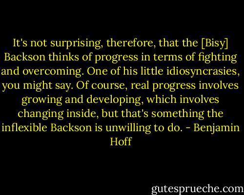 It's not surprising, therefore, that the [Bisy] Backson thinks of progress in terms of fighting and overcoming. One of his little idiosyncrasies, you might say. Of course, real progress involves growing and developing, which involves changing inside, but that's something the inflexible Backson is unwilling to do. - Benjamin Hoff