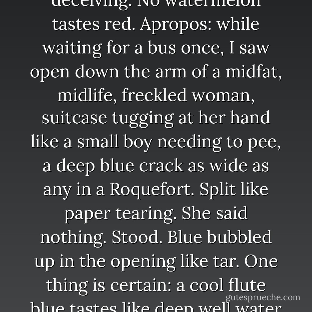 Perceptions are always profound, associations deceiving. No watermelon tastes red. Apropos: while waiting for a bus once, I saw open down the arm of a midfat, midlife, freckled woman, suitcase tugging at her hand like a small boy needing to pee, a deep blue crack as wide as any in a Roquefort. Split like paper tearing. She said nothing. Stood. Blue bubbled up in the opening like tar. One thing is certain: a cool flute blue tastes like deep well water drunk from a cup. - William H. Gass