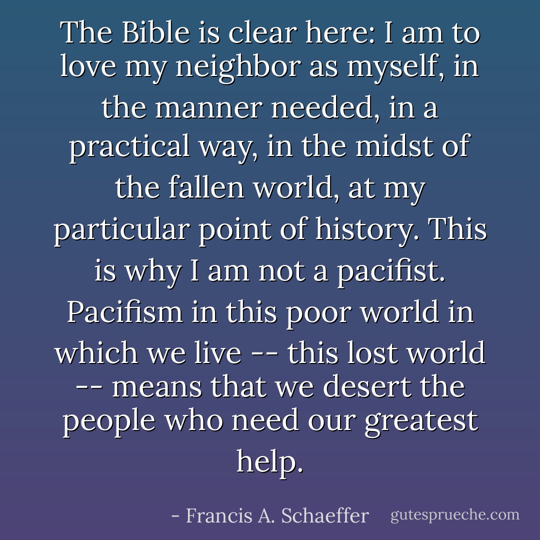 The Bible is clear here: I am to love my neighbor as myself, in the manner needed, in a practical way, in the midst of the fallen world, at my particular point of history. This is why I am not a pacifist. Pacifism in this poor world in which we live -- this lost world -- means that we desert the people who need our greatest help. - Francis A. Schaeffer
