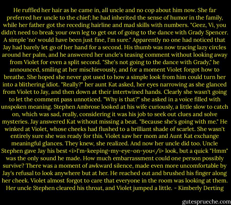 He ruffled her hair as he came in, all uncle and no cop about him now. She far preferred her uncle to the chief; he had inherited the sense of humor in the family, while her father got the receding hairline and mad skills with numbers. "Geez, Vi, you didn't need to break your own leg to get out of going to the dance with Grady Spencer. A simple 'no' would have been just fine, I'm sure."<br />Apparently no one had noticed that Jay had barely let go of her hand for a second. His thumb was now tracing lazy circles around her palm, and he answered her uncle's teasing comment without looking away from Violet for even a split second. "She's not going to the dance with Grady," he announced, smiling at her mischievously, and for a moment Violet forgot how to breathe. She hoped she never got used to how a simple look from him could turn her into a blithering idiot.<br />"Really?" her aunt Kat asked, her eyes narrowing as she glanced from Violet to Jay, and then down at their intertwined hands. Clearly she wasn't going to let the comment pass unnoticed. "Why is that?" she asked in a voice filled with unspoken meaning.<br />Stephen Ambrose looked at his wife curiously, a little slow to catch on, which was sad, really, considering it was his job to seek out clues and solve mysteries.<br />Jay answered Kat without missing a beat. "Because she's going with me." He winked at Violet, whose cheeks had flushed to a brilliant shade of scarlet. She wasn't entirely sure she was ready for this.<br />Violet saw her mom and Aunt Kat exchange meaningful glances.<br />They knew, she realized. And now her uncle did too.<br />Uncle Stephen gave Jay his best <i>I'm-keeping-my-eye-on-you</i> look, but a quick "Hmm" was the only sound he made.<br />How much embarrassment could one person possibly survive?<br />There was a moment of awkward silence, made even more uncomfortable by Jay's refusal to look anywhere but at her. He reached out and brushed his finger along her cheek. Violet almost forgot to care that everyone in the room was looking at them.<br />Her uncle Stephen cleared his throat, and Violet jumped a little. - Kimberly Derting