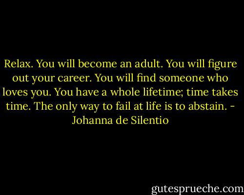 Relax. You will become an adult. You will figure out your career. You will find someone who loves you. You have a whole lifetime; time takes time. The only way to fail at life is to abstain. - Johanna de Silentio